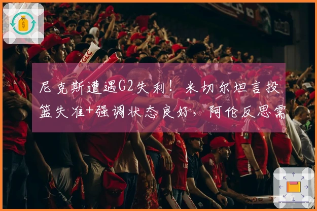 尼克斯遭遇G2失利！米切尔坦言投篮失准+强调状态良好，阿伦反思需加强进攻能力