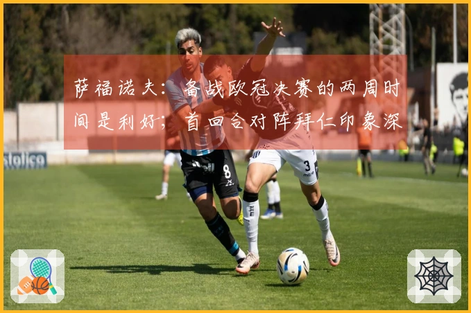 萨福诺夫：备战欧冠决赛的两周时间是利好；首回合对阵拜仁印象深刻