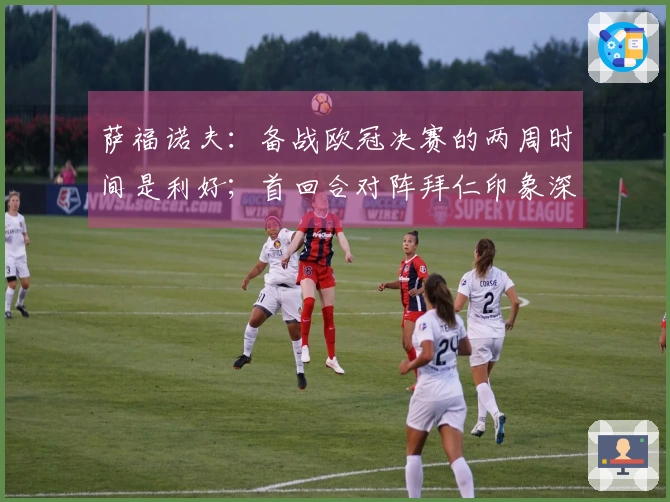 萨福诺夫：备战欧冠决赛的两周时间是利好；首回合对阵拜仁印象深刻